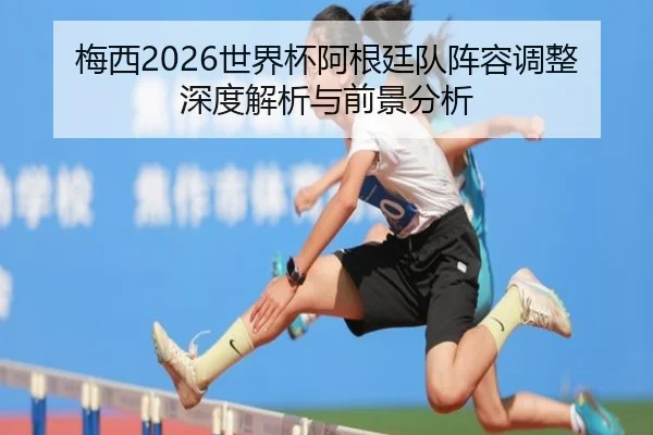 梅西2026世界杯阿根廷队阵容调整深度解析与前景分析